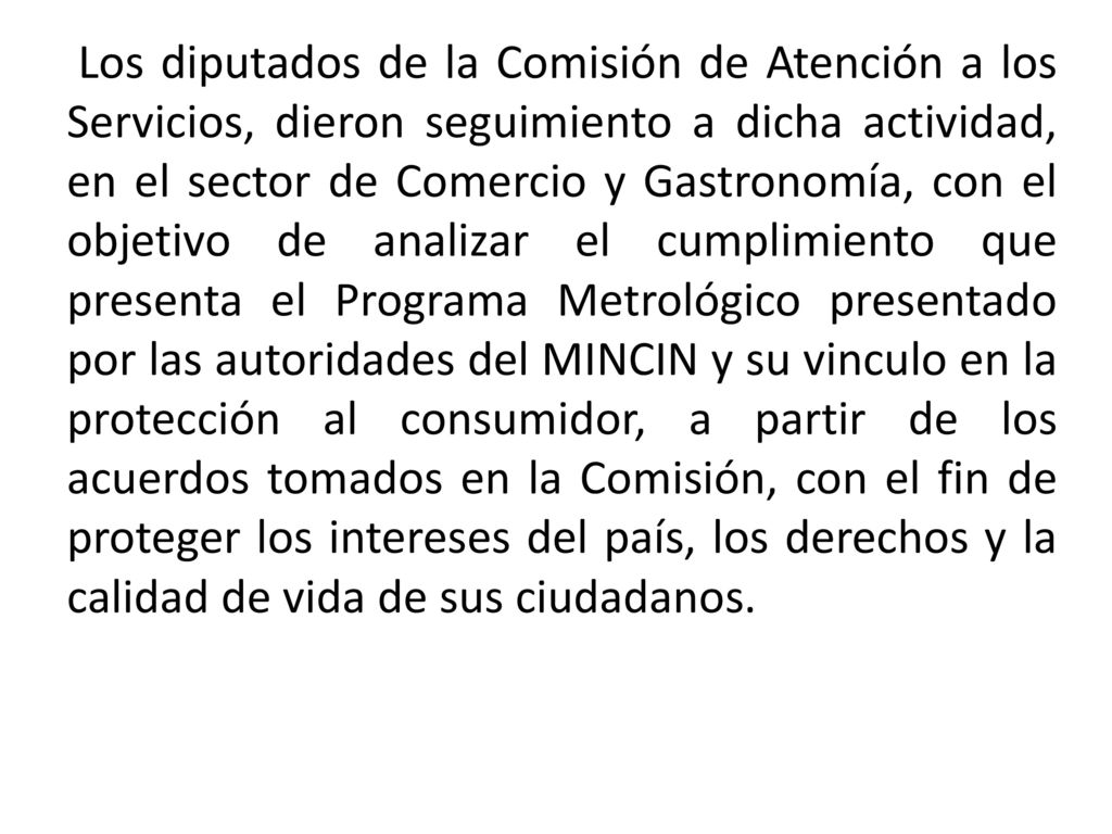 Los diputados de la Comisión de Atención a los Servicios, dieron seguimiento a dicha actividad, en el sector de Comercio y Gastronomía, con el objetivo de analizar el cumplimiento que presenta el Programa Metrológico presentado por las autoridades del MINCIN y su vinculo en la protección al consumidor, a partir de los acuerdos tomados en la Comisión, con el fin de proteger los intereses del país, los derechos y la calidad de vida de sus ciudadanos.
