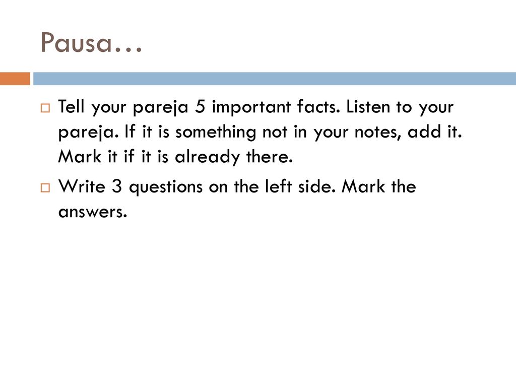 Pausa… Tell your pareja 5 important facts. Listen to your pareja. If it is something not in your notes, add it. Mark it if it is already there.