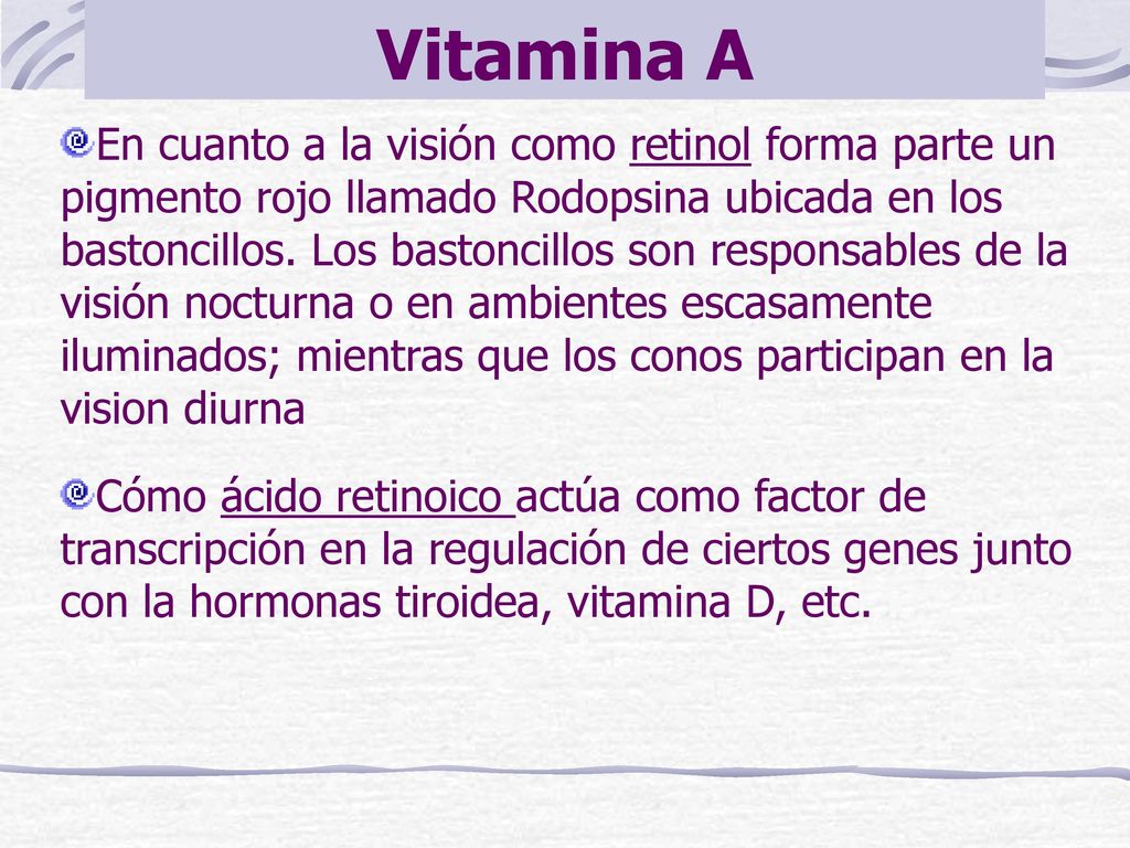 En cuanto a la visión como retinol forma parte un pigmento rojo llamado Rodopsina ubicada en los bastoncillos. Los bastoncillos son responsables de la visión nocturna o en ambientes escasamente iluminados; mientras que los conos participan en la vision diurna