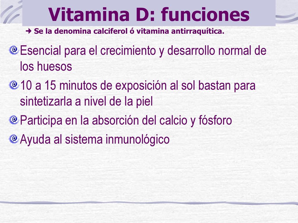 Vitamina D: funciones  Se la denomina calciferol ó vitamina antirraquítica. Esencial para el crecimiento y desarrollo normal de los huesos.