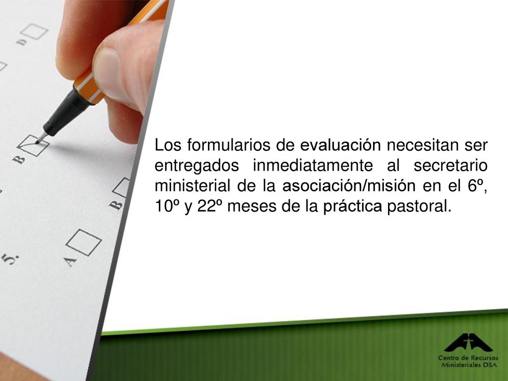 Los formularios de evaluación necesitan ser entregados inmediatamente al secretario ministerial de la asociación/misión en el 6º, 10º y 22º meses de la práctica pastoral.