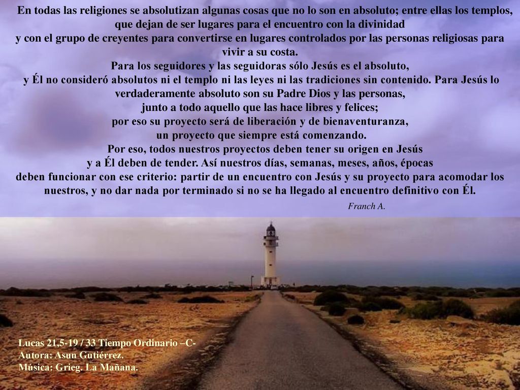 En todas las religiones se absolutizan algunas cosas que no lo son en absoluto; entre ellas los templos, que dejan de ser lugares para el encuentro con la divinidad y con el grupo de creyentes para convertirse en lugares controlados por las personas religiosas para vivir a su costa. Para los seguidores y las seguidoras sólo Jesús es el absoluto, y Él no consideró absolutos ni el templo ni las leyes ni las tradiciones sin contenido. Para Jesús lo verdaderamente absoluto son su Padre Dios y las personas, junto a todo aquello que las hace libres y felices; por eso su proyecto será de liberación y de bienaventuranza, un proyecto que siempre está comenzando.