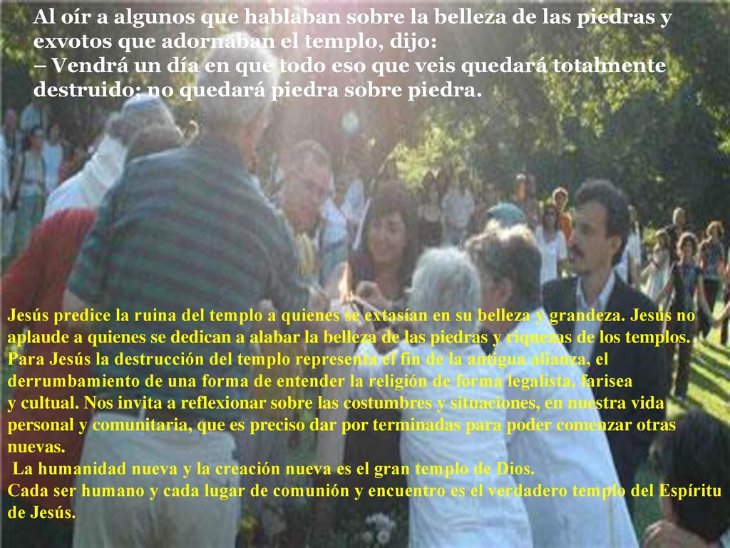 Al oír a algunos que hablaban sobre la belleza de las piedras y exvotos que adornaban el templo, dijo: – Vendrá un día en que todo eso que veis quedará totalmente destruido; no quedará piedra sobre piedra.