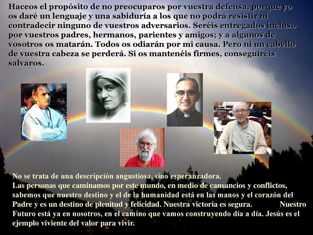 Haceos el propósito de no preocuparos por vuestra defensa, porque yo os daré un lenguaje y una sabiduría a los que no podrá resistir ni contradecir ninguno de vuestros adversarios. Seréis entregados incluso por vuestros padres, hermanos, parientes y amigos; y a algunos de vosotros os matarán. Todos os odiarán por mi causa. Pero ni un cabello de vuestra cabeza se perderá. Si os mantenéis firmes, conseguiréis salvaros.