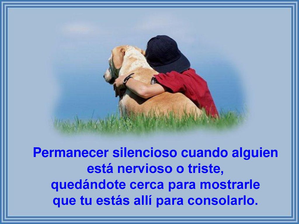 Permanecer silencioso cuando alguien está nervioso o triste, quedándote cerca para mostrarle que tu estás allí para consolarlo.