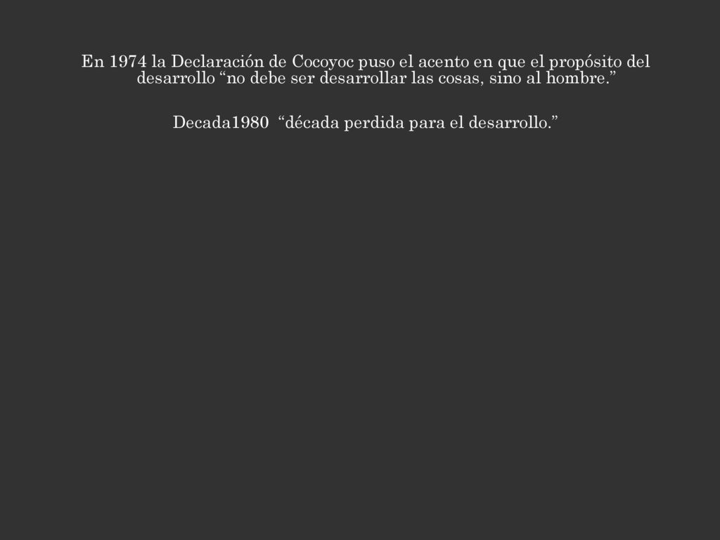 En 1974 la Declaración de Cocoyoc puso el acento en que el propósito del desarrollo no debe ser desarrollar las cosas, sino al hombre. Decada1980 década perdida para el desarrollo.