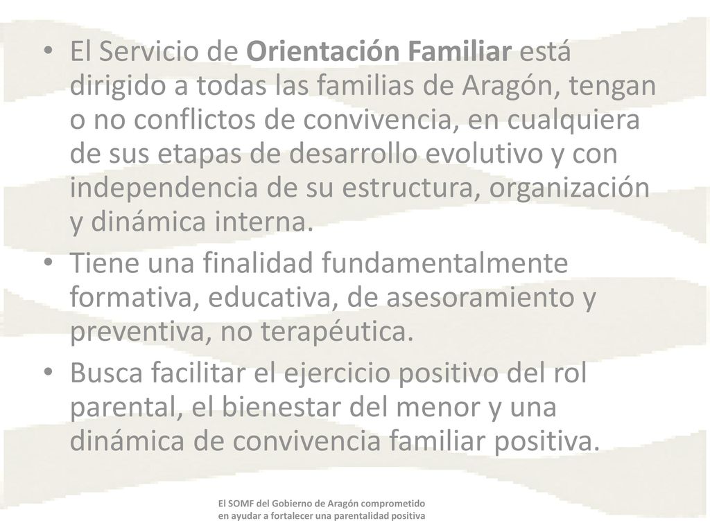 El Servicio de Orientación Familiar está dirigido a todas las familias de Aragón, tengan o no conflictos de convivencia, en cualquiera de sus etapas de desarrollo evolutivo y con independencia de su estructura, organización y dinámica interna.