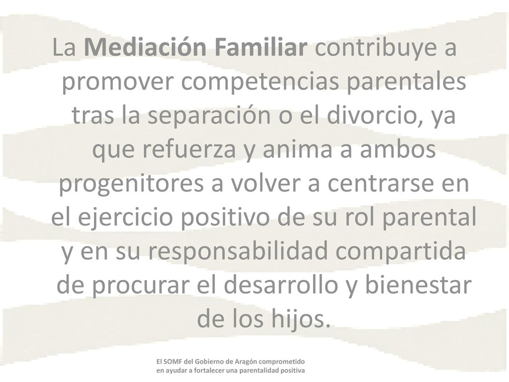 La Mediación Familiar contribuye a promover competencias parentales tras la separación o el divorcio, ya que refuerza y anima a ambos progenitores a volver a centrarse en el ejercicio positivo de su rol parental y en su responsabilidad compartida de procurar el desarrollo y bienestar de los hijos.