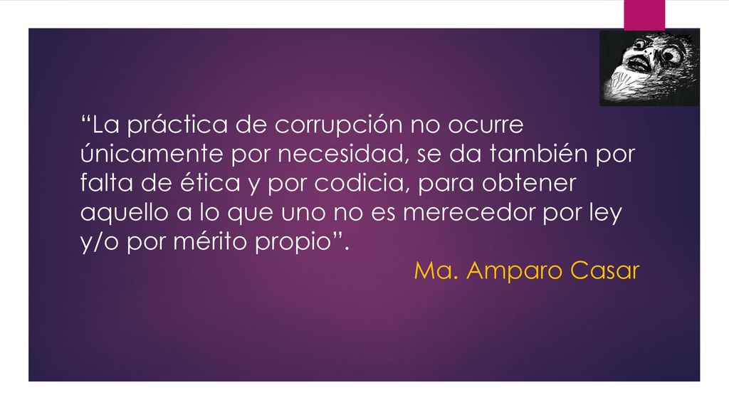 La práctica de corrupción no ocurre únicamente por necesidad, se da también por falta de ética y por codicia, para obtener aquello a lo que uno no es merecedor por ley y/o por mérito propio .