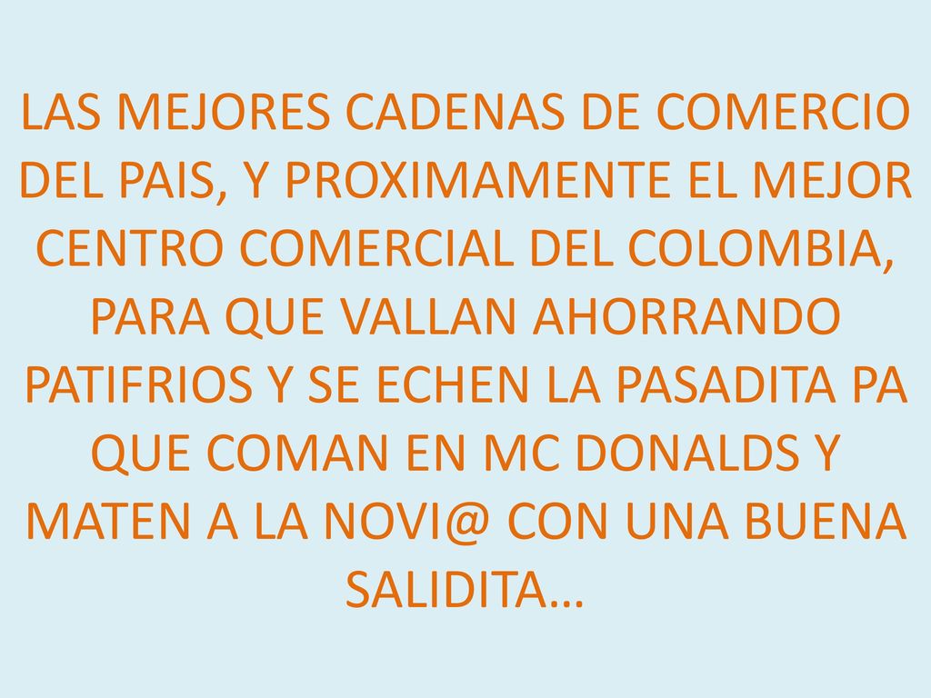 LAS MEJORES CADENAS DE COMERCIO DEL PAIS, Y PROXIMAMENTE EL MEJOR CENTRO COMERCIAL DEL COLOMBIA, PARA QUE VALLAN AHORRANDO PATIFRIOS Y SE ECHEN LA PASADITA PA QUE COMAN EN MC DONALDS Y MATEN A LA CON UNA BUENA SALIDITA…
