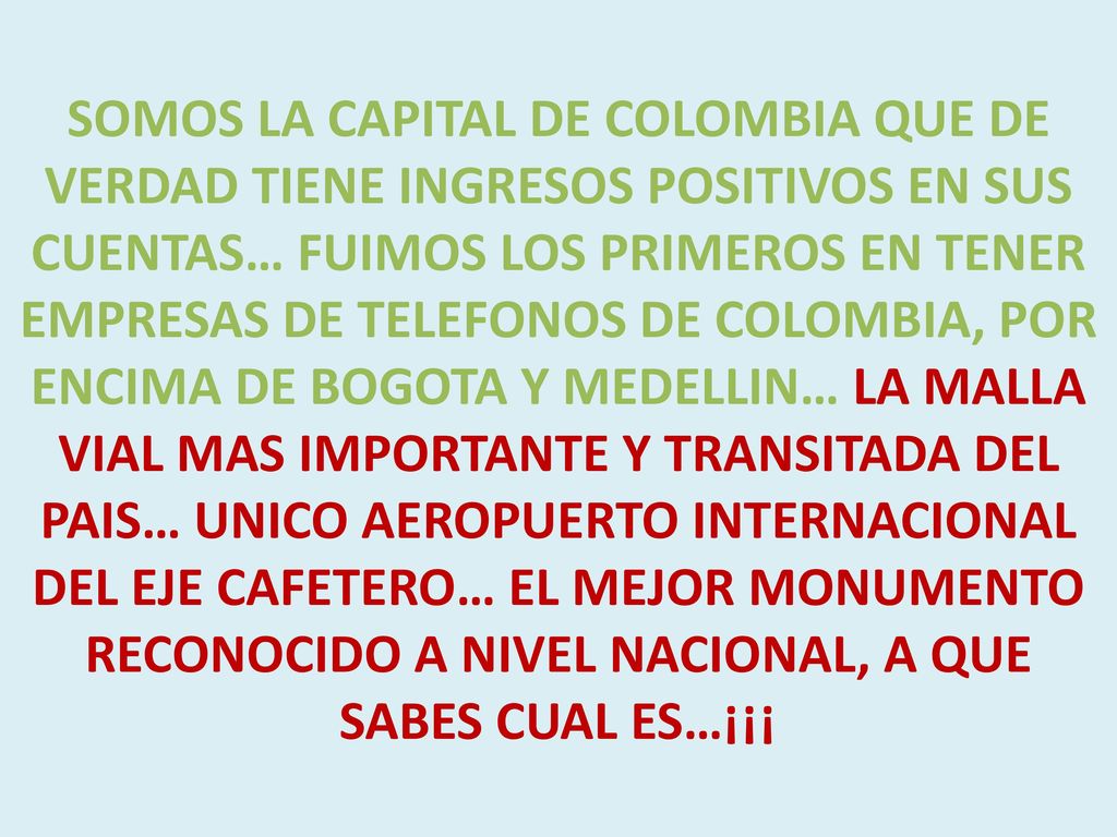 SOMOS LA CAPITAL DE COLOMBIA QUE DE VERDAD TIENE INGRESOS POSITIVOS EN SUS CUENTAS… FUIMOS LOS PRIMEROS EN TENER EMPRESAS DE TELEFONOS DE COLOMBIA, POR ENCIMA DE BOGOTA Y MEDELLIN… LA MALLA VIAL MAS IMPORTANTE Y TRANSITADA DEL PAIS… UNICO AEROPUERTO INTERNACIONAL DEL EJE CAFETERO… EL MEJOR MONUMENTO RECONOCIDO A NIVEL NACIONAL, A QUE SABES CUAL ES…¡¡¡