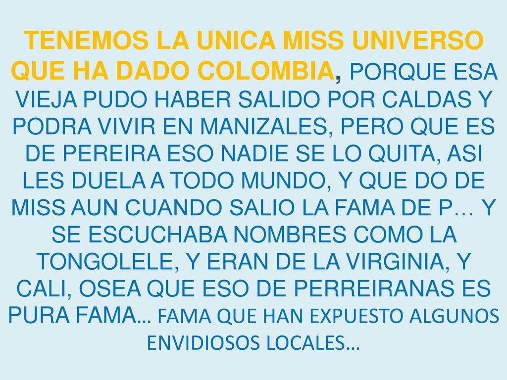TENEMOS LA UNICA MISS UNIVERSO QUE HA DADO COLOMBIA, PORQUE ESA VIEJA PUDO HABER SALIDO POR CALDAS Y PODRA VIVIR EN MANIZALES, PERO QUE ES DE PEREIRA ESO NADIE SE LO QUITA, ASI LES DUELA A TODO MUNDO, Y QUE DO DE MISS AUN CUANDO SALIO LA FAMA DE P… Y SE ESCUCHABA NOMBRES COMO LA TONGOLELE, Y ERAN DE LA VIRGINIA, Y CALI, OSEA QUE ESO DE PERREIRANAS ES PURA FAMA… FAMA QUE HAN EXPUESTO ALGUNOS ENVIDIOSOS LOCALES…