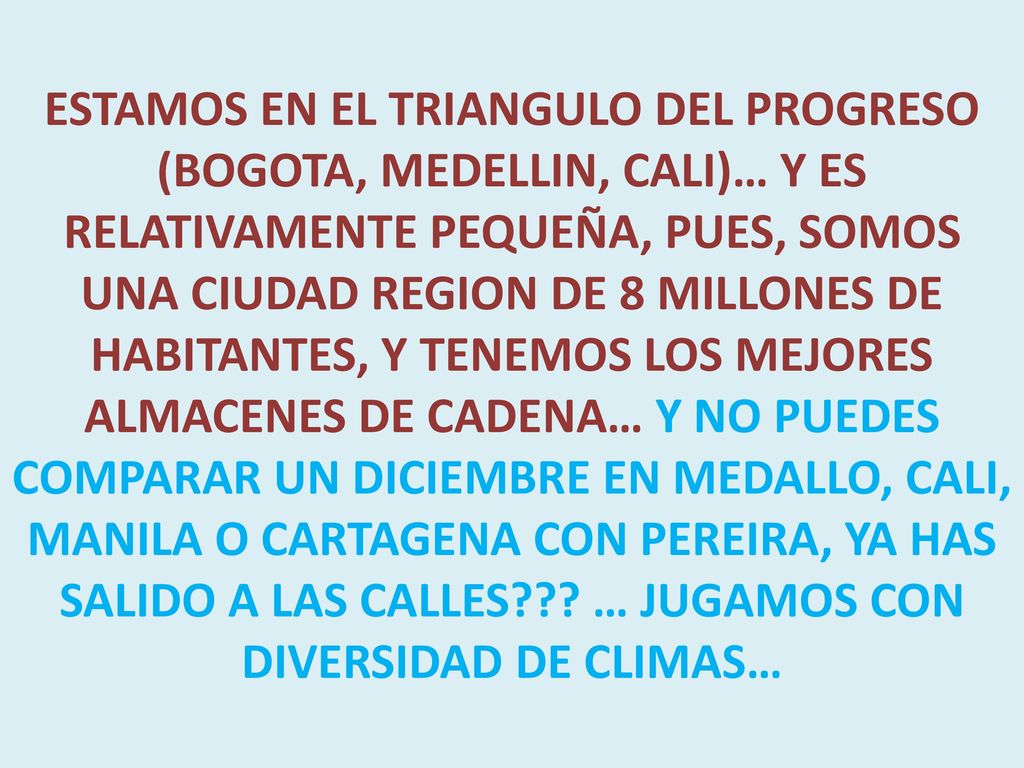 ESTAMOS EN EL TRIANGULO DEL PROGRESO (BOGOTA, MEDELLIN, CALI)… Y ES RELATIVAMENTE PEQUEÑA, PUES, SOMOS UNA CIUDAD REGION DE 8 MILLONES DE HABITANTES, Y TENEMOS LOS MEJORES ALMACENES DE CADENA… Y NO PUEDES COMPARAR UN DICIEMBRE EN MEDALLO, CALI, MANILA O CARTAGENA CON PEREIRA, YA HAS SALIDO A LAS CALLES .