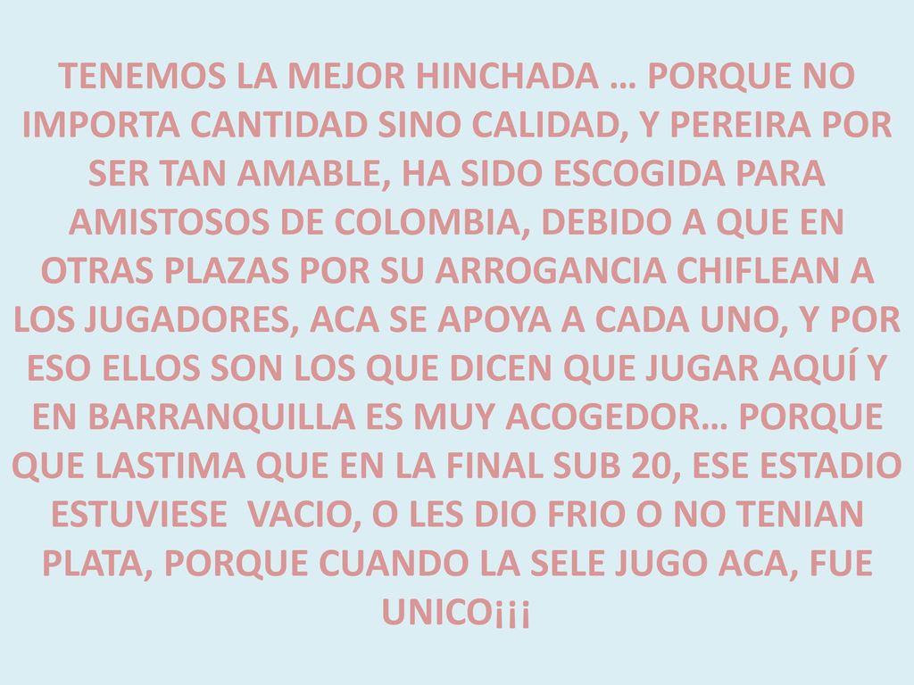 TENEMOS LA MEJOR HINCHADA … PORQUE NO IMPORTA CANTIDAD SINO CALIDAD, Y PEREIRA POR SER TAN AMABLE, HA SIDO ESCOGIDA PARA AMISTOSOS DE COLOMBIA, DEBIDO A QUE EN OTRAS PLAZAS POR SU ARROGANCIA CHIFLEAN A LOS JUGADORES, ACA SE APOYA A CADA UNO, Y POR ESO ELLOS SON LOS QUE DICEN QUE JUGAR AQUÍ Y EN BARRANQUILLA ES MUY ACOGEDOR… PORQUE QUE LASTIMA QUE EN LA FINAL SUB 20, ESE ESTADIO ESTUVIESE VACIO, O LES DIO FRIO O NO TENIAN PLATA, PORQUE CUANDO LA SELE JUGO ACA, FUE UNICO¡¡¡