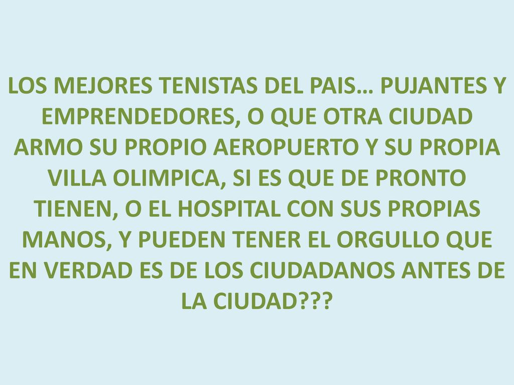 LOS MEJORES TENISTAS DEL PAIS… PUJANTES Y EMPRENDEDORES, O QUE OTRA CIUDAD ARMO SU PROPIO AEROPUERTO Y SU PROPIA VILLA OLIMPICA, SI ES QUE DE PRONTO TIENEN, O EL HOSPITAL CON SUS PROPIAS MANOS, Y PUEDEN TENER EL ORGULLO QUE EN VERDAD ES DE LOS CIUDADANOS ANTES DE LA CIUDAD