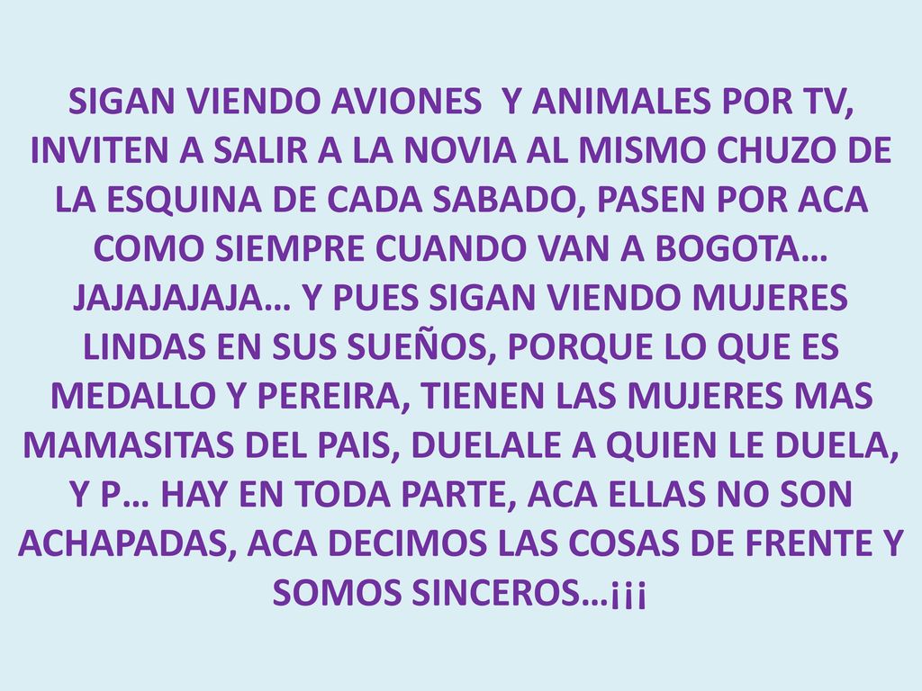 SIGAN VIENDO AVIONES Y ANIMALES POR TV, INVITEN A SALIR A LA NOVIA AL MISMO CHUZO DE LA ESQUINA DE CADA SABADO, PASEN POR ACA COMO SIEMPRE CUANDO VAN A BOGOTA… JAJAJAJAJA… Y PUES SIGAN VIENDO MUJERES LINDAS EN SUS SUEÑOS, PORQUE LO QUE ES MEDALLO Y PEREIRA, TIENEN LAS MUJERES MAS MAMASITAS DEL PAIS, DUELALE A QUIEN LE DUELA, Y P… HAY EN TODA PARTE, ACA ELLAS NO SON ACHAPADAS, ACA DECIMOS LAS COSAS DE FRENTE Y SOMOS SINCEROS…¡¡¡