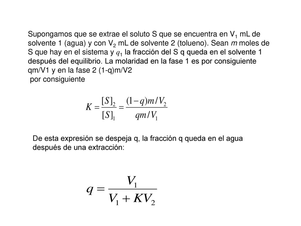 Supongamos que se extrae el soluto S que se encuentra en V1 mL de solvente 1 (agua) y con V2 mL de solvente 2 (tolueno). Sean m moles de S que hay en el sistema y q1 la fracción del S q queda en el solvente 1 después del equilibrio. La molaridad en la fase 1 es por consiguiente qm/V1 y en la fase 2 (1-q)m/V2