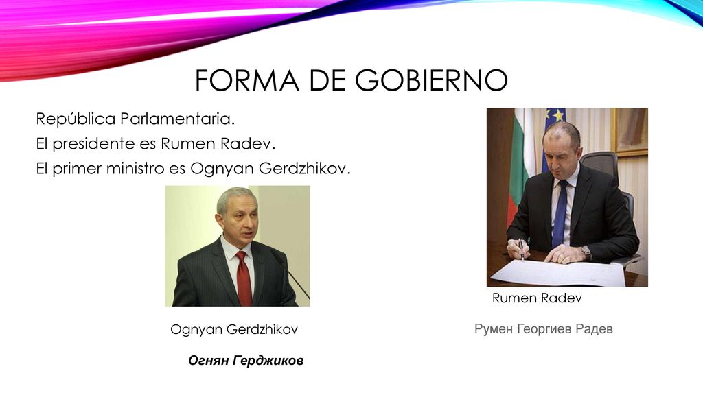 Forma de gobierno República Parlamentaria. El presidente es Rumen Radev. El primer ministro es Ognyan Gerdzhikov.