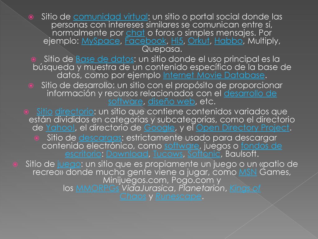 Sitio de comunidad virtual: un sitio o portal social donde las personas con intereses similares se comunican entre sí, normalmente por chat o foros o simples mensajes. Por ejemplo: MySpace, Facebook, Hi5, Orkut, Habbo, Multiply, Quepasa.