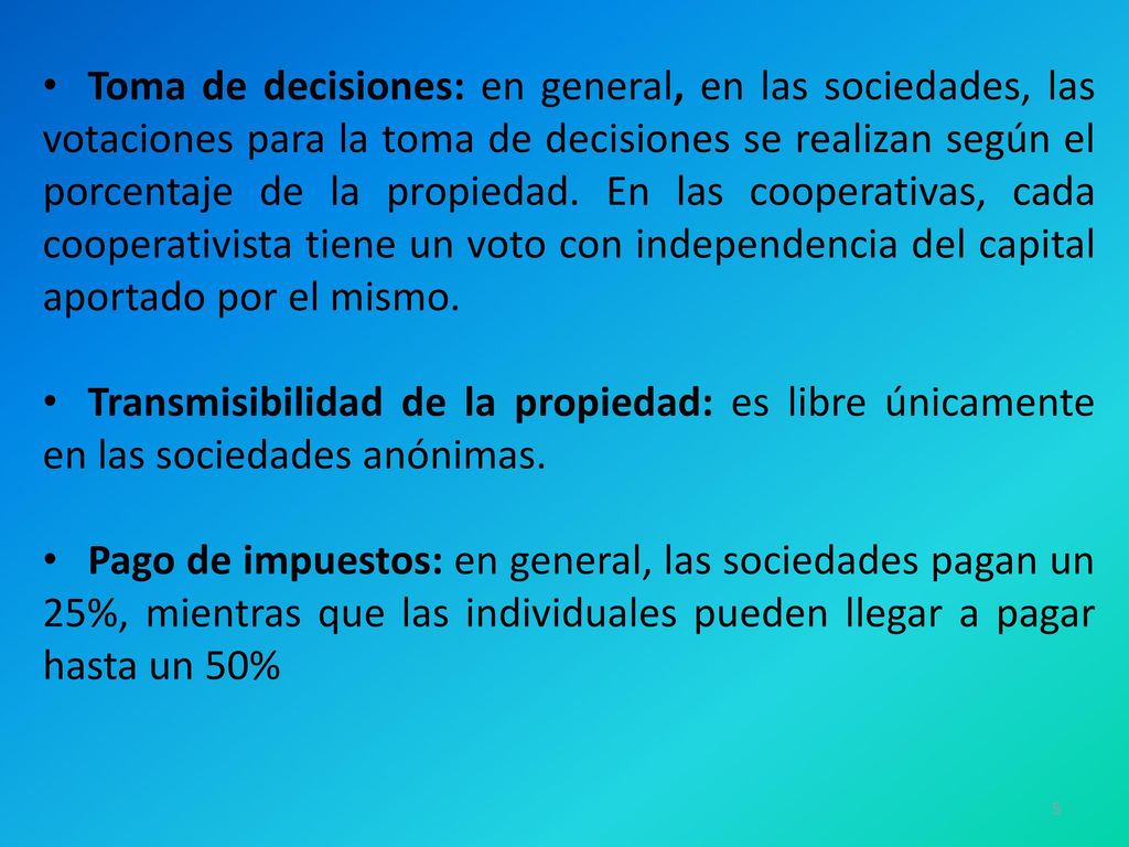 Toma de decisiones: en general, en las sociedades, las votaciones para la toma de decisiones se realizan según el porcentaje de la propiedad. En las cooperativas, cada cooperativista tiene un voto con independencia del capital aportado por el mismo.