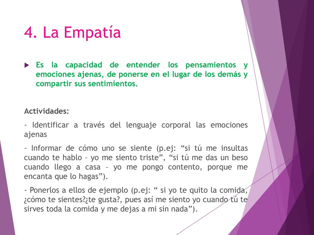 4. La Empatía Es la capacidad de entender los pensamientos y emociones ajenas, de ponerse en el lugar de los demás y compartir sus sentimientos.