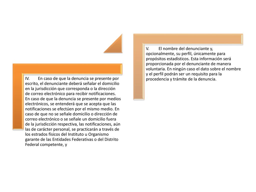 IV. En caso de que la denuncia se presente por escrito, el denunciante deberá señalar el domicilio en la jurisdicción que corresponda o la dirección de correo electrónico para recibir notificaciones. En caso de que la denuncia se presente por medios electrónicos, se entenderá que se acepta que las notificaciones se efectúen por el mismo medio. En caso de que no se señale domicilio o dirección de correo electrónico o se señale un domicilio fuera de la jurisdicción respectiva, las notificaciones, aún las de carácter personal, se practicarán a través de los estrados físicos del Instituto u Organismo garante de las Entidades Federativas o del Distrito Federal competente, y