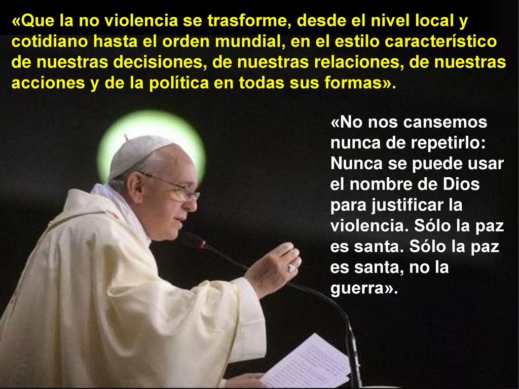 «Que la no violencia se trasforme, desde el nivel local y cotidiano hasta el orden mundial, en el estilo característico de nuestras decisiones, de nuestras relaciones, de nuestras acciones y de la política en todas sus formas».