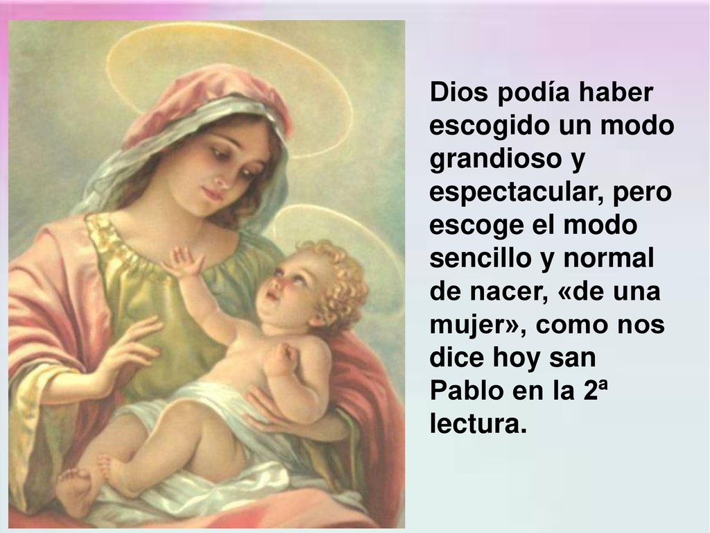 Dios podía haber escogido un modo grandioso y espectacular, pero escoge el modo sencillo y normal de nacer, «de una mujer», como nos dice hoy san Pablo en la 2ª lectura.