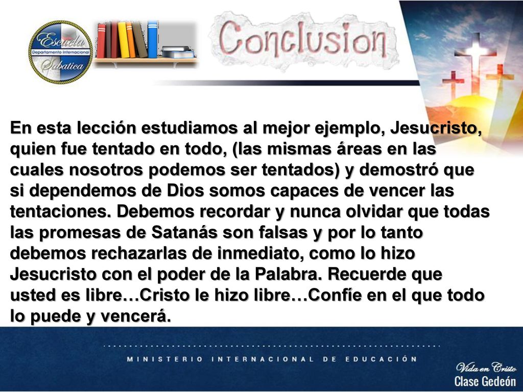 En esta lección estudiamos al mejor ejemplo, Jesucristo, quien fue tentado en todo, (las mismas áreas en las cuales nosotros podemos ser tentados) y demostró que si dependemos de Dios somos capaces de vencer las tentaciones. Debemos recordar y nunca olvidar que todas las promesas de Satanás son falsas y por lo tanto debemos rechazarlas de inmediato, como lo hizo Jesucristo con el poder de la Palabra. Recuerde que usted es libre…Cristo le hizo libre…Confíe en el que todo lo puede y vencerá.