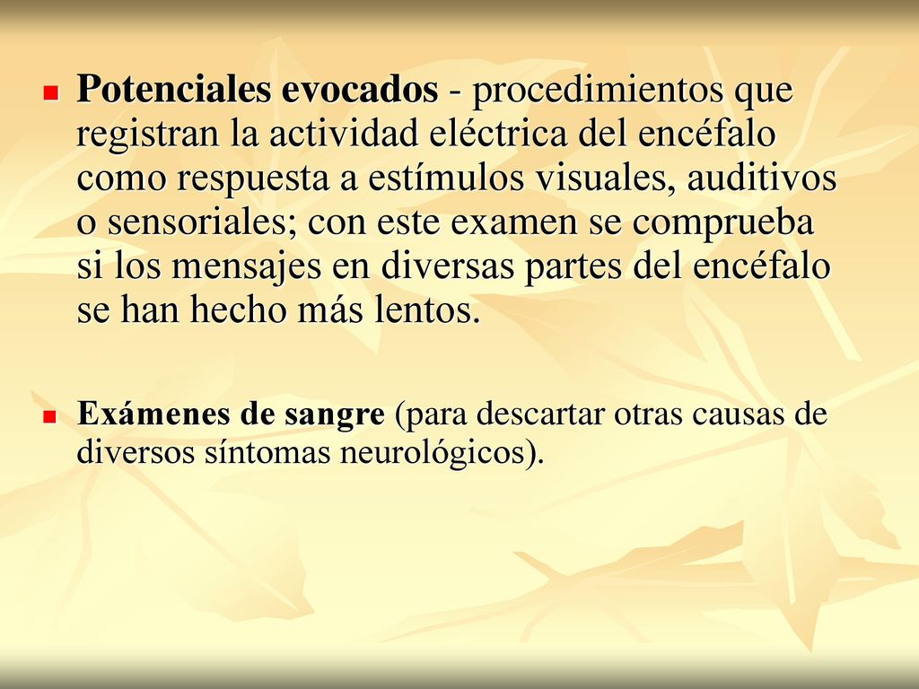 Potenciales evocados - procedimientos que registran la actividad eléctrica del encéfalo como respuesta a estímulos visuales, auditivos o sensoriales; con este examen se comprueba si los mensajes en diversas partes del encéfalo se han hecho más lentos.