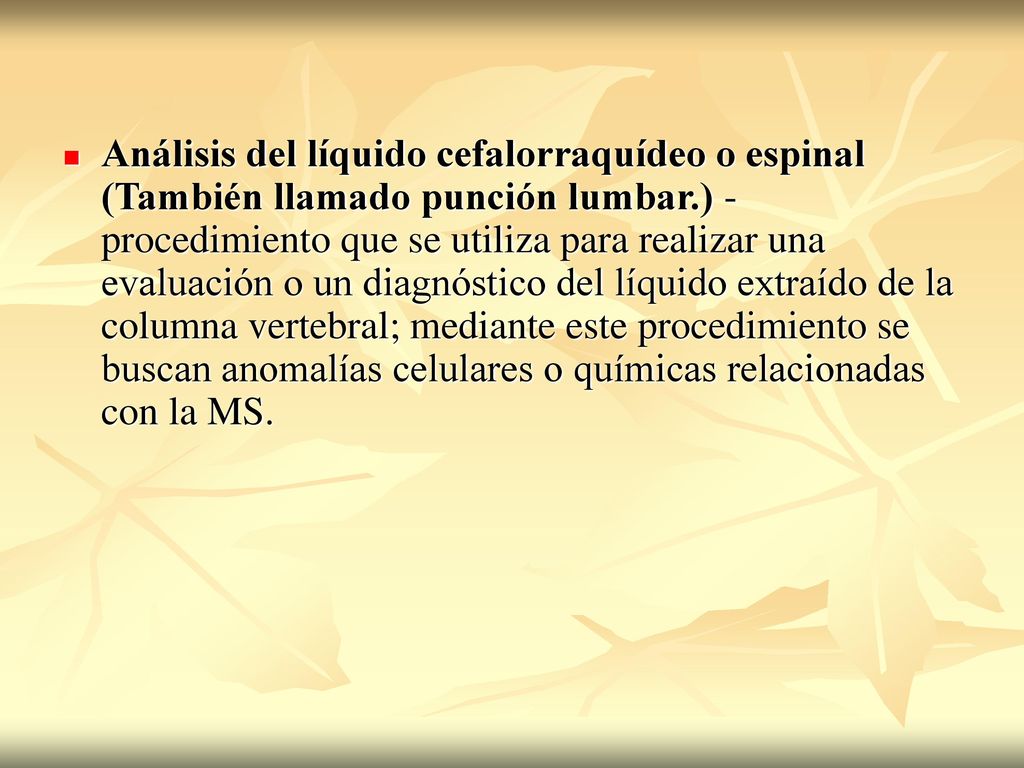 Análisis del líquido cefalorraquídeo o espinal (También llamado punción lumbar.) - procedimiento que se utiliza para realizar una evaluación o un diagnóstico del líquido extraído de la columna vertebral; mediante este procedimiento se buscan anomalías celulares o químicas relacionadas con la MS.