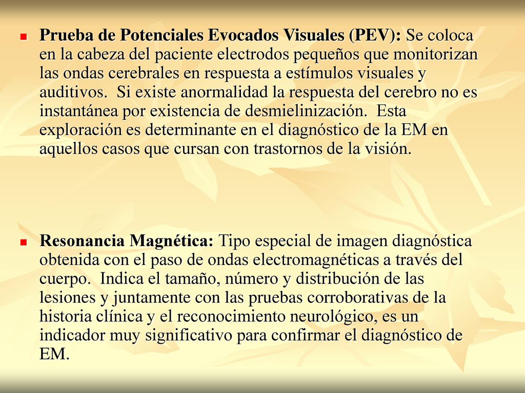 Prueba de Potenciales Evocados Visuales (PEV): Se coloca en la cabeza del paciente electrodos pequeños que monitorizan las ondas cerebrales en respuesta a estímulos visuales y auditivos. Si existe anormalidad la respuesta del cerebro no es instantánea por existencia de desmielinización. Esta exploración es determinante en el diagnóstico de la EM en aquellos casos que cursan con trastornos de la visión.