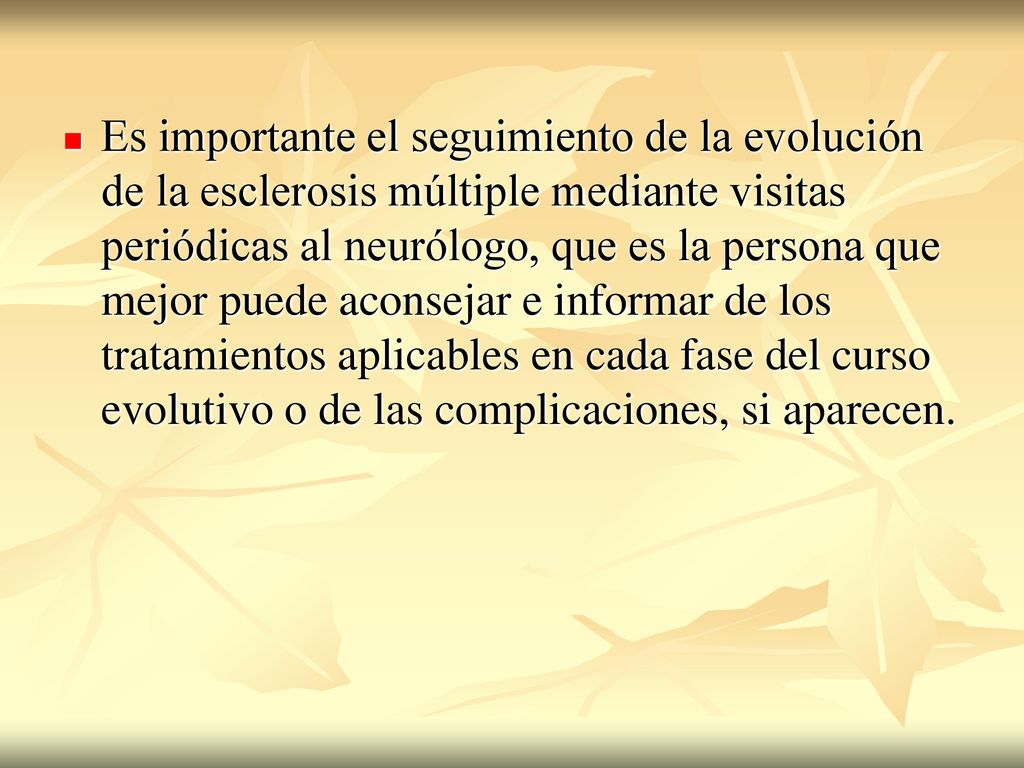 Es importante el seguimiento de la evolución de la esclerosis múltiple mediante visitas periódicas al neurólogo, que es la persona que mejor puede aconsejar e informar de los tratamientos aplicables en cada fase del curso evolutivo o de las complicaciones, si aparecen.