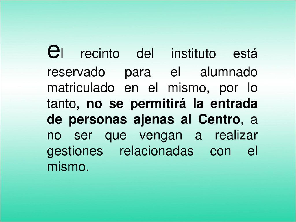 el recinto del instituto está reservado para el alumnado matriculado en el mismo, por lo tanto, no se permitirá la entrada de personas ajenas al Centro, a no ser que vengan a realizar gestiones relacionadas con el mismo.