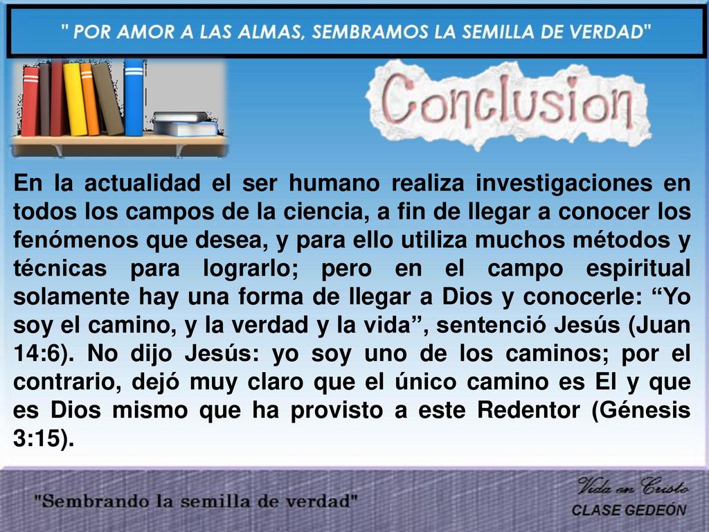 En la actualidad el ser humano realiza investigaciones en todos los campos de la ciencia, a fin de llegar a conocer los fenómenos que desea, y para ello utiliza muchos métodos y técnicas para lograrlo; pero en el campo espiritual solamente hay una forma de llegar a Dios y conocerle: Yo soy el camino, y la verdad y la vida , sentenció Jesús (Juan 14:6).