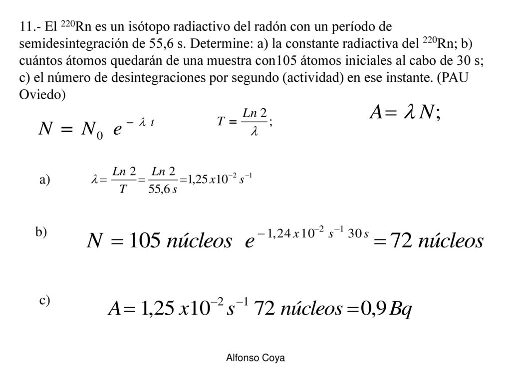 11.- El 220Rn es un isótopo radiactivo del radón con un período de semidesintegración de 55,6 s. Determine: a) la constante radiactiva del 220Rn; b) cuántos átomos quedarán de una muestra con105 átomos iniciales al cabo de 30 s; c) el número de desintegraciones por segundo (actividad) en ese instante. (PAU Oviedo)