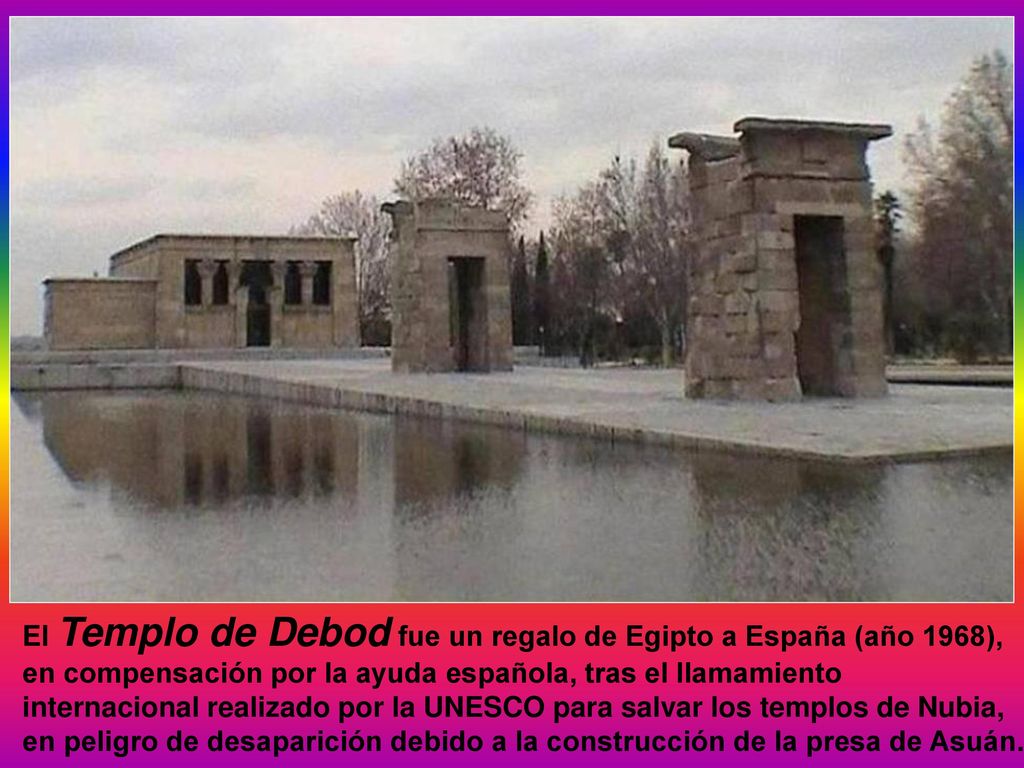 El Templo de Debod fue un regalo de Egipto a España (año 1968), en compensación por la ayuda española, tras el llamamiento internacional realizado por la UNESCO para salvar los templos de Nubia, en peligro de desaparición debido a la construcción de la presa de Asuán.