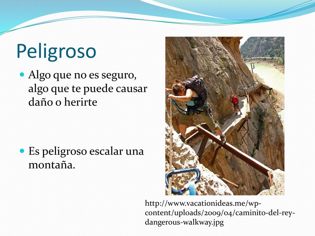 Peligroso Algo que no es seguro, algo que te puede causar daño o herirte. Es peligroso escalar una montaña.