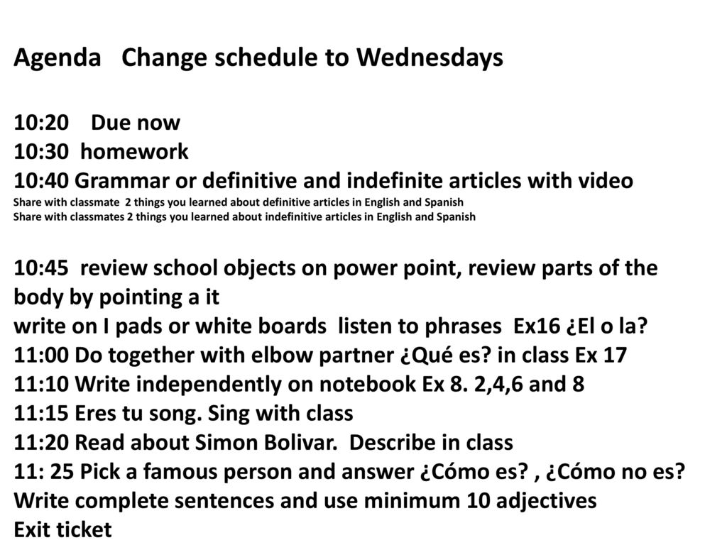 Agenda Change schedule to Wednesdays 10:20 Due now 10:30 homework 10:40 Grammar or definitive and indefinite articles with video Share with classmate 2 things you learned about definitive articles in English and Spanish Share with classmates 2 things you learned about indefinitive articles in English and Spanish 10:45 review school objects on power point, review parts of the body by pointing a it write on I pads or white boards listen to phrases Ex16 ¿El o la.