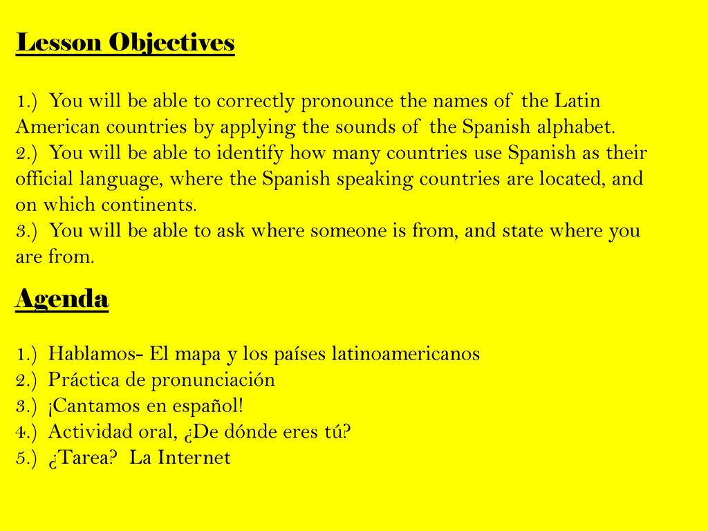 Lesson Objectives 1.) You will be able to correctly pronounce the names of the Latin American countries by applying the sounds of the Spanish alphabet. 2.) You will be able to identify how many countries use Spanish as their official language, where the Spanish speaking countries are located, and on which continents. 3.) You will be able to ask where someone is from, and state where you are from.