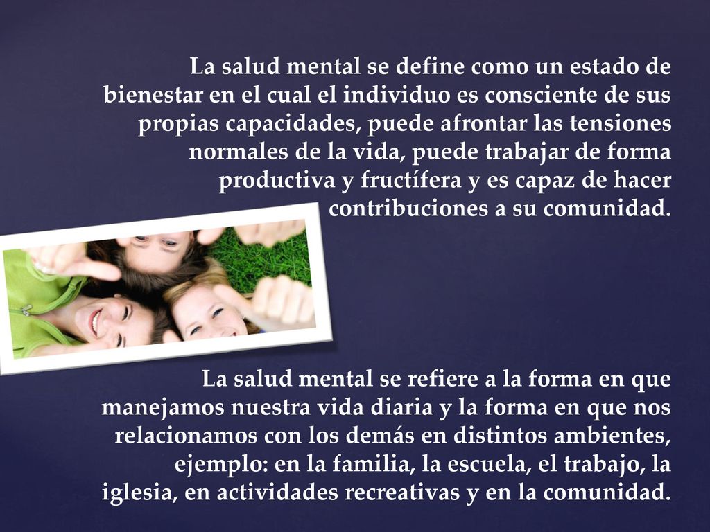 La salud mental se define como un estado de bienestar en el cual el individuo es consciente de sus propias capacidades, puede afrontar las tensiones normales de la vida, puede trabajar de forma productiva y fructífera y es capaz de hacer contribuciones a su comunidad.