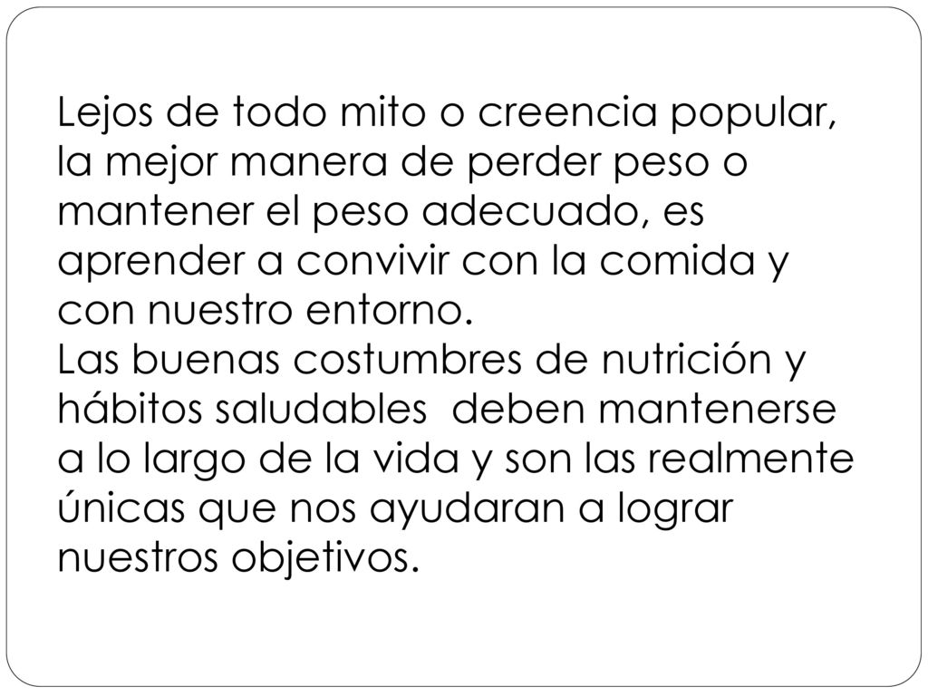 Lejos de todo mito o creencia popular, la mejor manera de perder peso o mantener el peso adecuado, es aprender a convivir con la comida y con nuestro entorno. Las buenas costumbres de nutrición y hábitos saludables deben mantenerse a lo largo de la vida y son las realmente únicas que nos ayudaran a lograr nuestros objetivos.