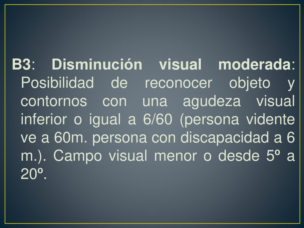 B3: Disminución visual moderada: Posibilidad de reconocer objeto y contornos con una agudeza visual inferior o igual a 6/60 (persona vidente ve a 60m.
