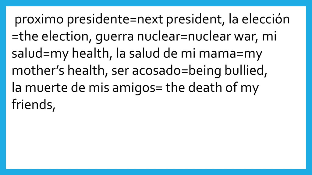proximo presidente=next president, la elección =the election, guerra nuclear=nuclear war, mi salud=my health, la salud de mi mama=my mother’s health, ser acosado=being bullied,