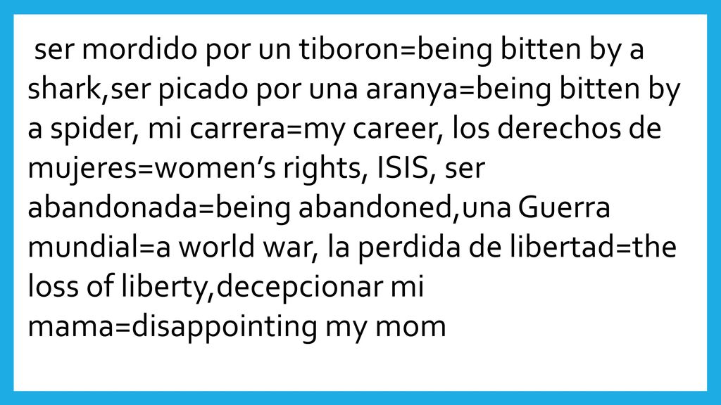 ser mordido por un tiboron=being bitten by a shark,ser picado por una aranya=being bitten by a spider, mi carrera=my career, los derechos de mujeres=women’s rights, ISIS, ser abandonada=being abandoned,una Guerra mundial=a world war, la perdida de libertad=the loss of liberty,decepcionar mi mama=disappointing my mom