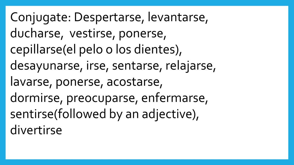 Conjugate: Despertarse, levantarse, ducharse, vestirse, ponerse, cepillarse(el pelo o los dientes), desayunarse, irse, sentarse, relajarse, lavarse, ponerse, acostarse, dormirse, preocuparse, enfermarse, sentirse(followed by an adjective),