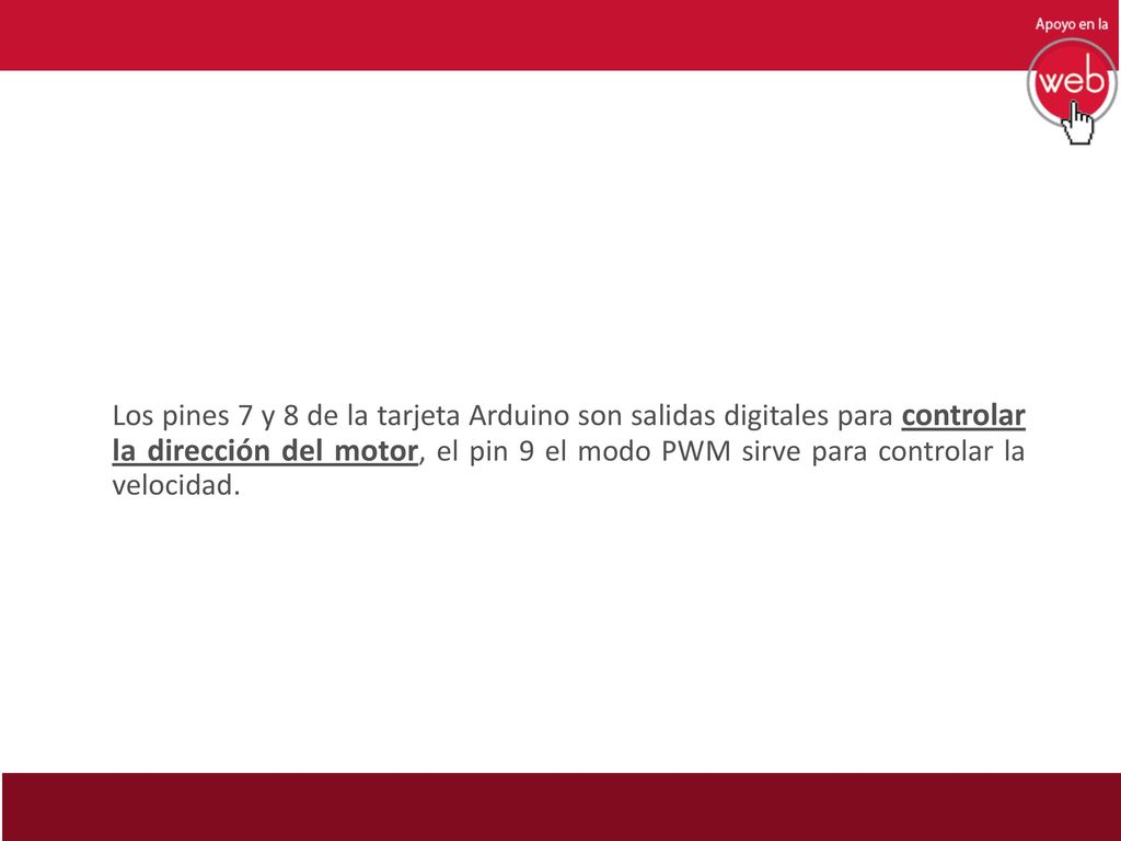 Los pines 7 y 8 de la tarjeta Arduino son salidas digitales para controlar la dirección del motor, el pin 9 el modo PWM sirve para controlar la velocidad.
