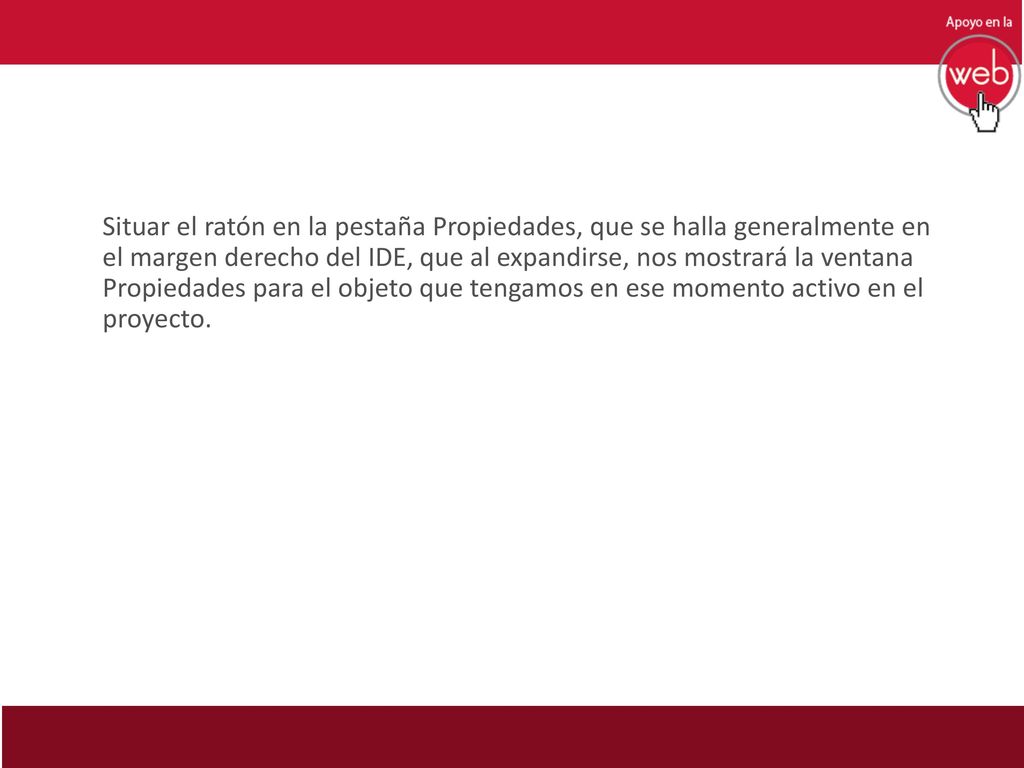 Situar el ratón en la pestaña Propiedades, que se halla generalmente en el margen derecho del IDE, que al expandirse, nos mostrará la ventana Propiedades para el objeto que tengamos en ese momento activo en el proyecto.