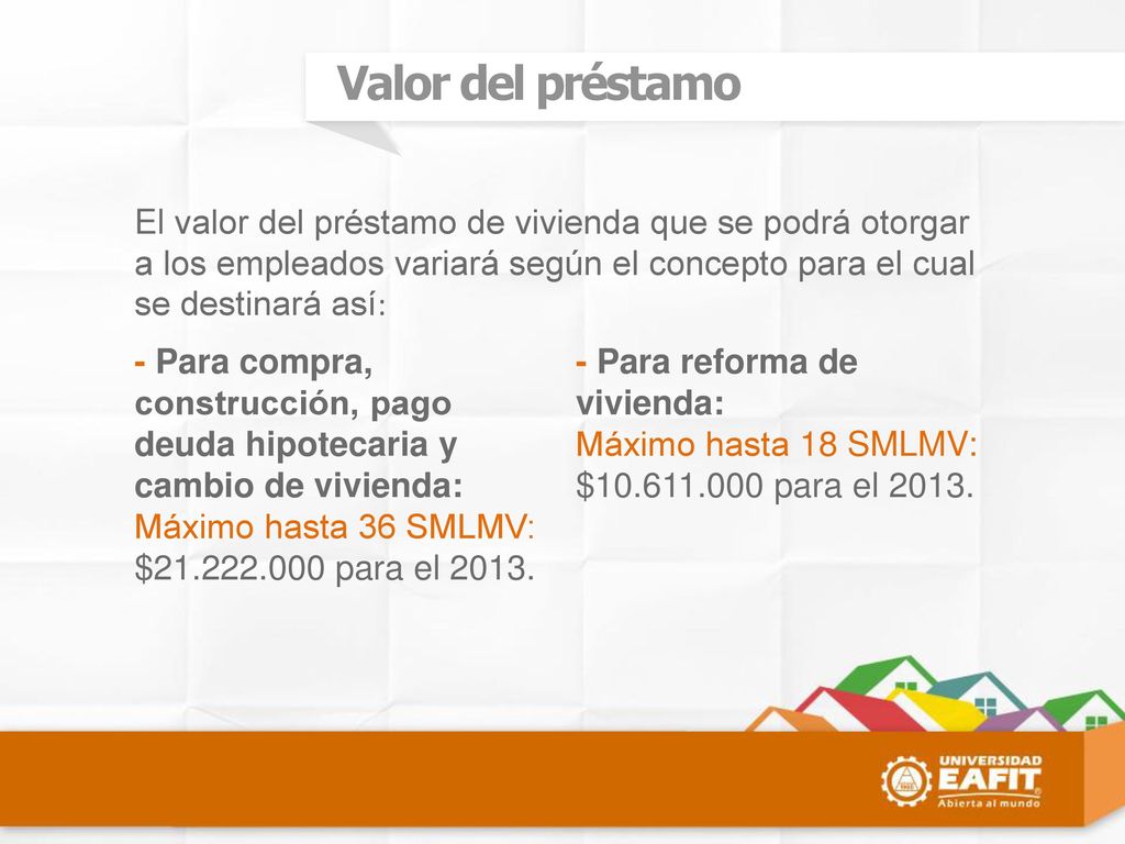 Valor del préstamo El valor del préstamo de vivienda que se podrá otorgar a los empleados variará según el concepto para el cual se destinará así: