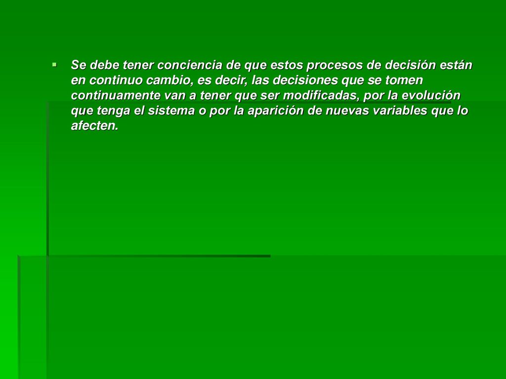 Se debe tener conciencia de que estos procesos de decisión están en continuo cambio, es decir, las decisiones que se tomen continuamente van a tener que ser modificadas, por la evolución que tenga el sistema o por la aparición de nuevas variables que lo afecten.